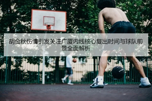 胡金秋伤情引发关注广厦内线核心复出时间与球队前景全面解析