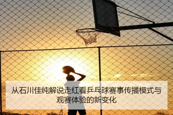 从石川佳纯解说走红看乒乓球赛事传播模式与观赛体验的新变化